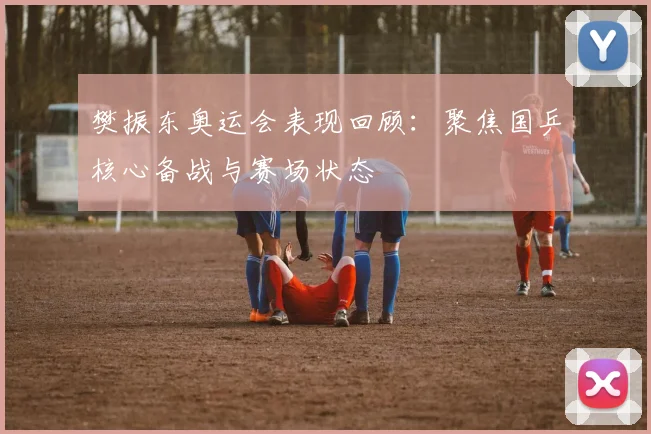 樊振东奥运会表现回顾:聚焦国乒核心备战与赛场状态