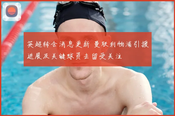 英超转会消息更新 曼联利物浦引援进展及关键球员去留受关注