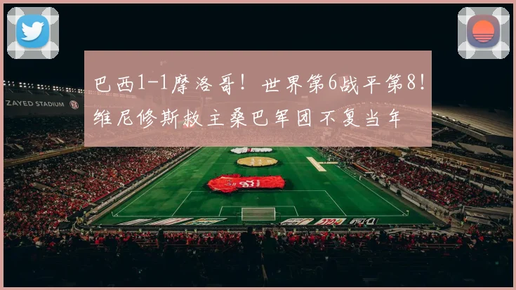 巴西1-1摩洛哥!世界第6战平第8!维尼修斯救主桑巴军团不复当年