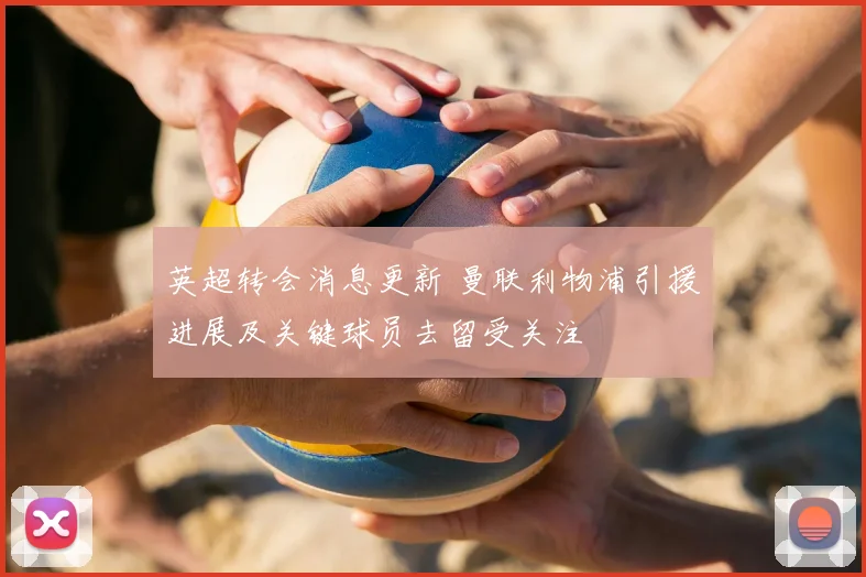 英超转会消息更新 曼联利物浦引援进展及关键球员去留受关注